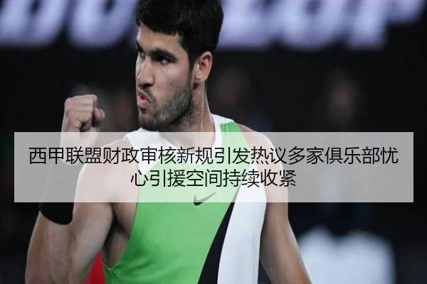 西甲联盟财政审核新规引发热议多家俱乐部忧心引援空间持续收紧